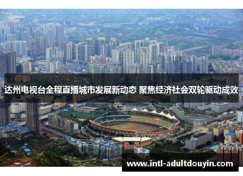 达州电视台全程直播城市发展新动态 聚焦经济社会双轮驱动成效